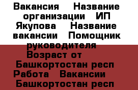 Вакансия  › Название организации ­ ИП Якупова  › Название вакансии ­ Помощник руководителя  › Возраст от ­ 18 - Башкортостан респ. Работа » Вакансии   . Башкортостан респ.